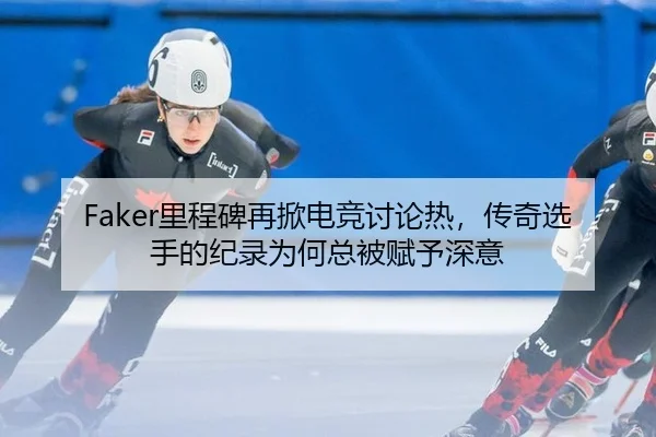 Faker里程碑再掀电竞讨论热，传奇选手的纪录为何总被赋予深意