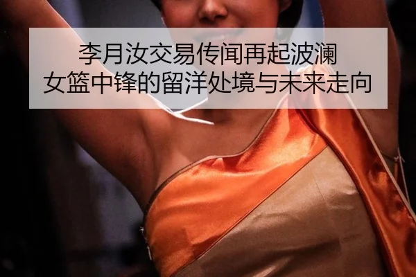 李月汝交易传闻再起波澜 女篮中锋的留洋处境与未来走向